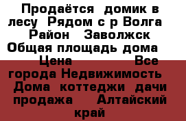 Продаётся  домик в лесу. Рядом с р.Волга.  › Район ­ Заволжск › Общая площадь дома ­ 69 › Цена ­ 200 000 - Все города Недвижимость » Дома, коттеджи, дачи продажа   . Алтайский край